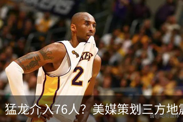 猛龙介入76人？美媒策划三方地震交易：恩比德联手伦纳德组三巨头